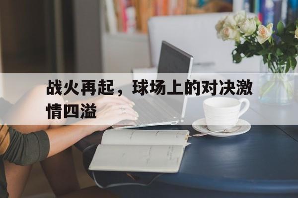 宝威体育app-关于战火再起，球场上的对决激情四溢的信息
